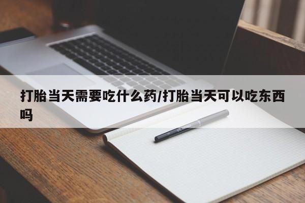 紫竹药业打胎药网购打胎当天需要吃什么药/打胎当天可以吃东西吗