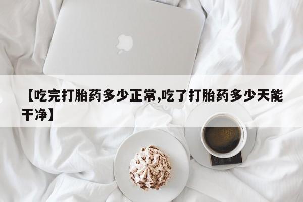紫竹药业打胎药网购【吃完打胎药多少正常,吃了打胎药多少天能干净】