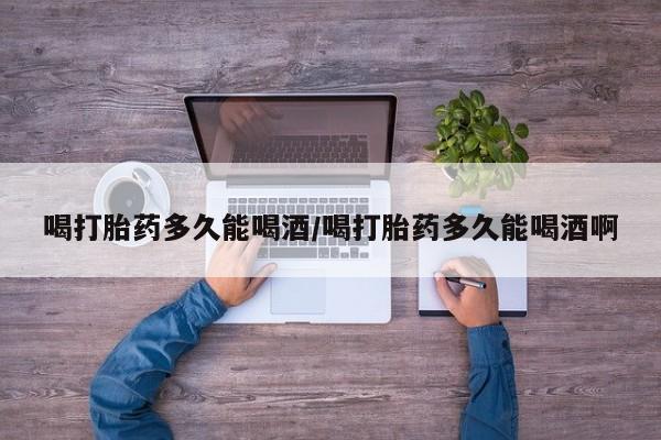 紫竹药业打胎药网购喝打胎药多久能喝酒/喝打胎药多久能喝酒啊