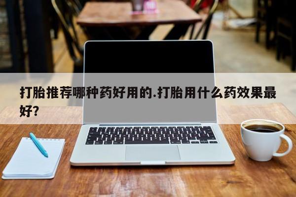 紫竹药业打胎药网购打胎推荐哪种药好用的.打胎用什么药效果最好？