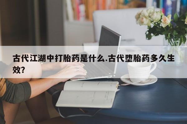 紫竹药业打胎药网购古代江湖中打胎药是什么.古代堕胎药多久生效？