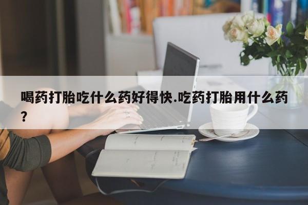 紫竹药业打胎药网购喝药打胎吃什么药好得快.吃药打胎用什么药？