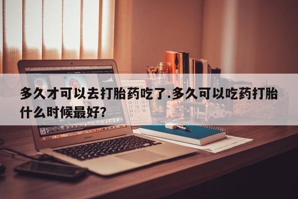 紫竹药业打胎药网购多久才可以去打胎药吃了.多久可以吃药打胎什么时候最好？