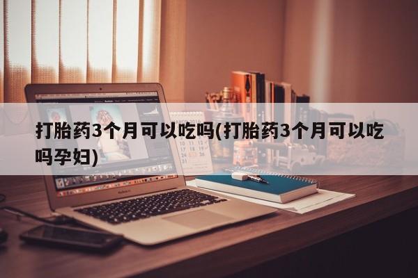 紫竹药业打胎药网购打胎药3个月可以吃吗(打胎药3个月可以吃吗孕妇)