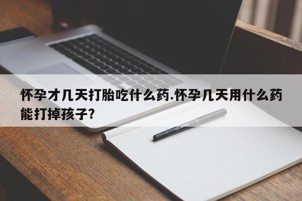 紫竹药业打胎药网购怀孕才几天打胎吃什么药.怀孕几天用什么药能打掉孩子？