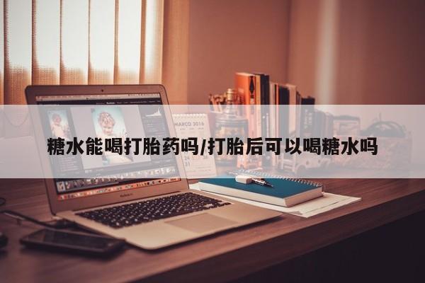 紫竹药业打胎药网购糖水能喝打胎药吗/打胎后可以喝糖水吗