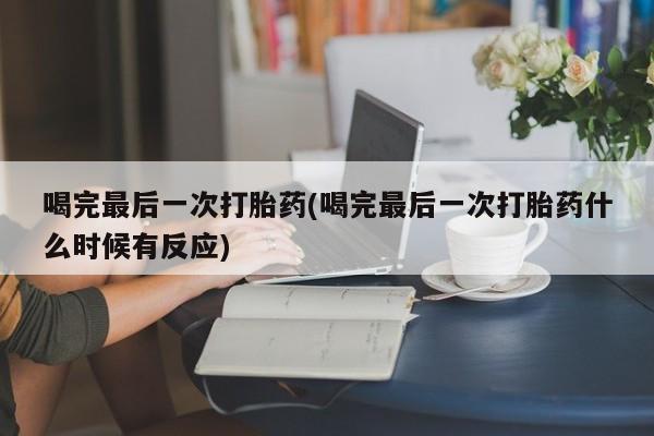 紫竹药业打胎药网购喝完最后一次打胎药(喝完最后一次打胎药什么时候有反应)