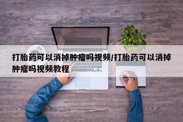 紫竹药业打胎药网购打胎药可以消掉肿瘤吗视频/打胎药可以消掉肿瘤吗视频教程