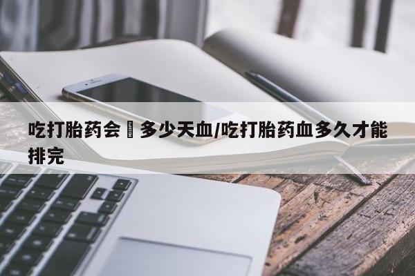 紫竹药业打胎药网购吃打胎药会岀多少天血/吃打胎药血多久才能排完
