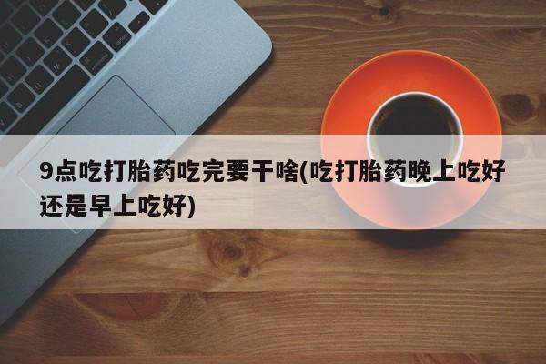 紫竹药业打胎药网购9点吃打胎药吃完要干啥(吃打胎药晚上吃好还是早上吃好)