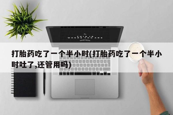 紫竹药业打胎药网购打胎药吃了一个半小时(打胎药吃了一个半小时吐了,还管用吗)