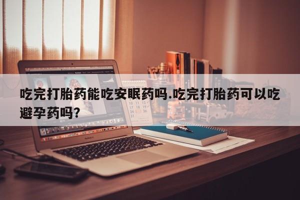 紫竹药业打胎药网购吃完打胎药能吃安眠药吗.吃完打胎药可以吃避孕药吗？