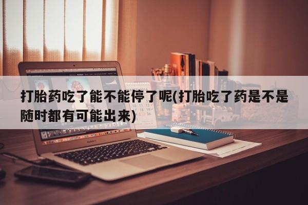 紫竹药业打胎药网购打胎药吃了能不能停了呢(打胎吃了药是不是随时都有可能出来)