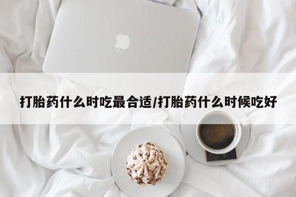 紫竹药业打胎药网购打胎药什么时吃最合适/打胎药什么时候吃好