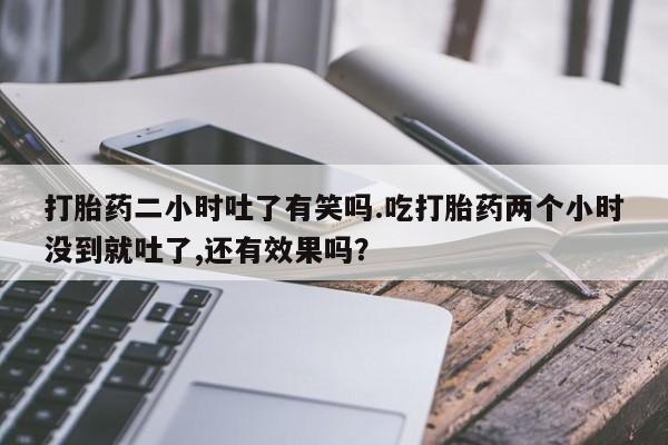 紫竹药业打胎药网购打胎药二小时吐了有笑吗.吃打胎药两个小时没到就吐了,还有效果吗？