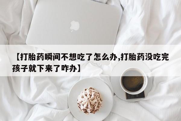 紫竹药业打胎药网购【打胎药瞬间不想吃了怎么办,打胎药没吃完孩子就下来了咋办】