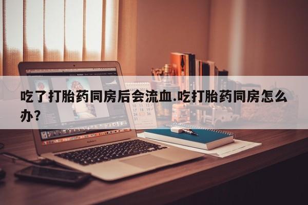 紫竹药业打胎药网购吃了打胎药同房后会流血.吃打胎药同房怎么办？