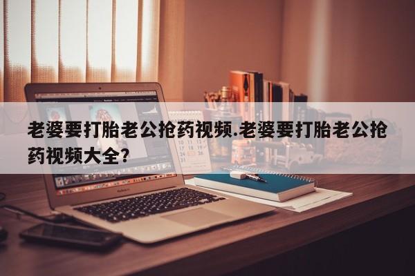 紫竹药业打胎药网购老婆要打胎老公抢药视频.老婆要打胎老公抢药视频大全？