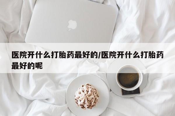 紫竹药业打胎药网购医院开什么打胎药最好的/医院开什么打胎药最好的呢