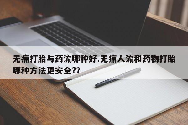 紫竹药业打胎药网购无痛打胎与药流哪种好.无痛人流和药物打胎哪种方法更安全?？
