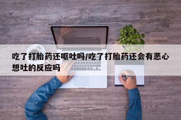 紫竹药业打胎药网购吃了打胎药还呕吐吗/吃了打胎药还会有恶心想吐的反应吗