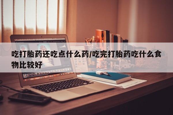 紫竹药业打胎药网购吃打胎药还吃点什么药/吃完打胎药吃什么食物比较好