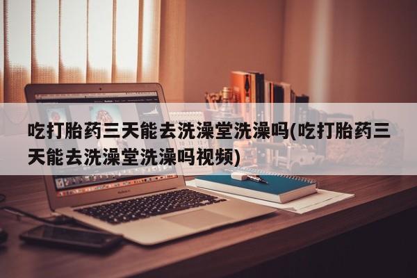 紫竹药业打胎药网购吃打胎药三天能去洗澡堂洗澡吗(吃打胎药三天能去洗澡堂洗澡吗视频)
