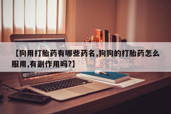 紫竹药业打胎药网购【狗用打胎药有哪些药名,狗狗的打胎药怎么服用,有副作用吗?】