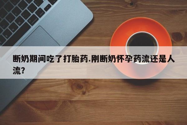 紫竹药业打胎药网购断奶期间吃了打胎药.刚断奶怀孕药流还是人流？