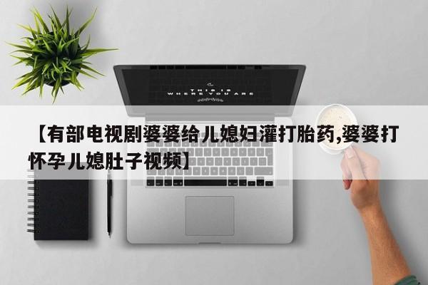 紫竹药业打胎药网购【有部电视剧婆婆给儿媳妇灌打胎药,婆婆打怀孕儿媳肚子视频】