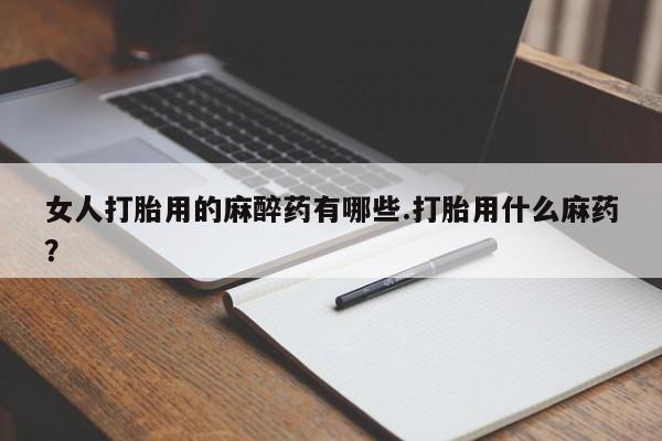紫竹药业打胎药网购女人打胎用的麻醉药有哪些.打胎用什么麻药？