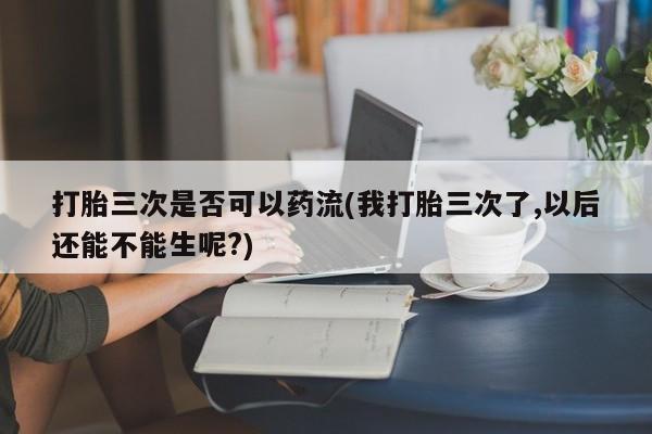 紫竹药业打胎药网购打胎三次是否可以药流(我打胎三次了,以后还能不能生呢?)