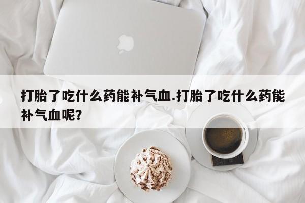 紫竹药业打胎药网购打胎了吃什么药能补气血.打胎了吃什么药能补气血呢？