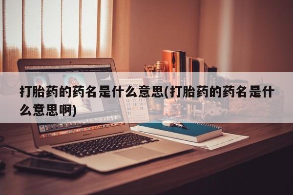 紫竹药业打胎药网购打胎药的药名是什么意思(打胎药的药名是什么意思啊)