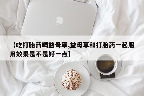 紫竹药业打胎药网购【吃打胎药喝益母草,益母草和打胎药一起服用效果是不是好一点】