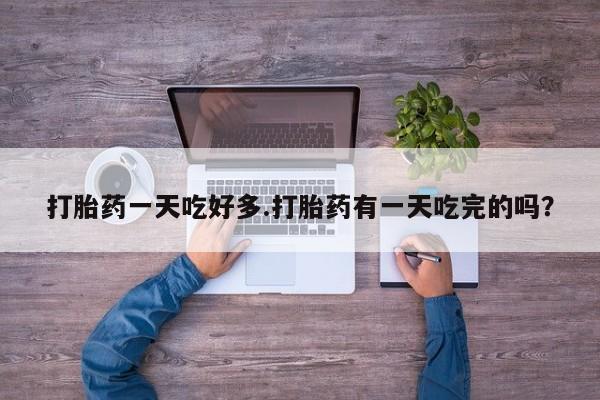 紫竹药业打胎药网购打胎药一天吃好多.打胎药有一天吃完的吗？