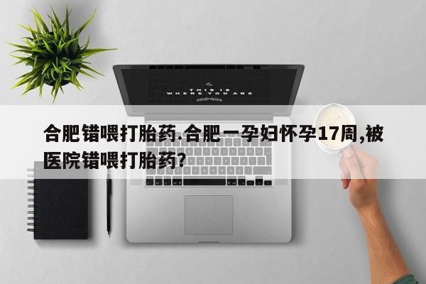 紫竹药业打胎药网购合肥错喂打胎药.合肥一孕妇怀孕17周,被医院错喂打胎药？