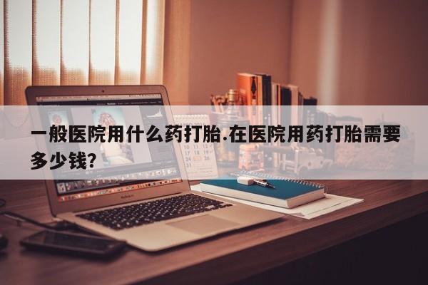 紫竹药业打胎药网购一般医院用什么药打胎.在医院用药打胎需要多少钱？