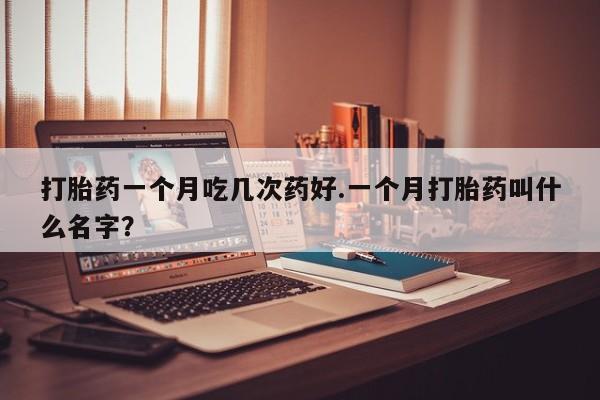 紫竹药业打胎药网购打胎药一个月吃几次药好.一个月打胎药叫什么名字？