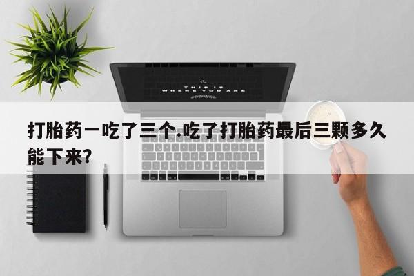 紫竹药业打胎药网购打胎药一吃了三个.吃了打胎药最后三颗多久能下来？