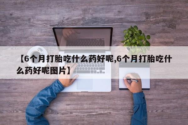 紫竹药业打胎药网购【6个月打胎吃什么药好呢,6个月打胎吃什么药好呢图片】