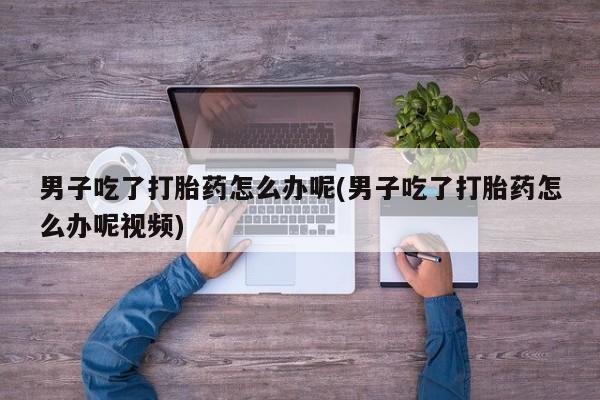 紫竹药业打胎药网购男子吃了打胎药怎么办呢(男子吃了打胎药怎么办呢视频)