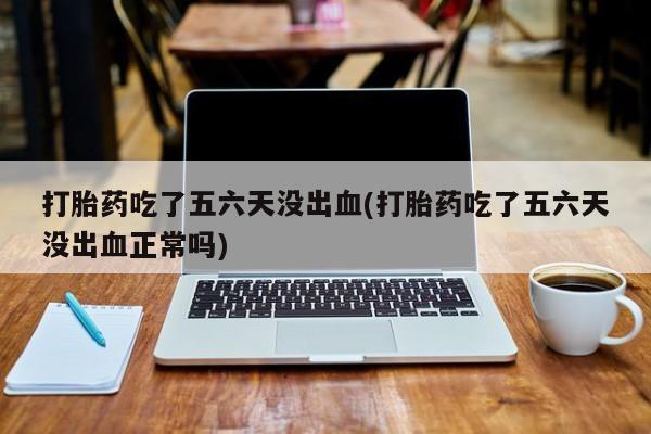 紫竹药业打胎药网购打胎药吃了五六天没出血(打胎药吃了五六天没出血正常吗)