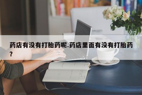 紫竹药业打胎药网购药店有没有打胎药呢.药店里面有没有打胎药?