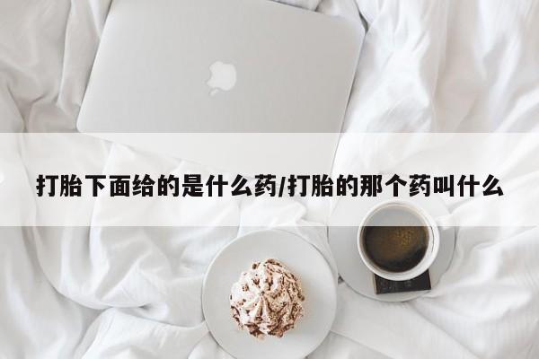 紫竹药业打胎药网购打胎下面给的是什么药/打胎的那个药叫什么