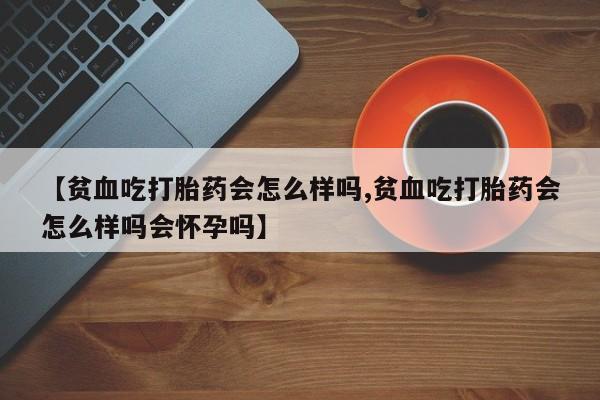 紫竹药业打胎药网购【贫血吃打胎药会怎么样吗,贫血吃打胎药会怎么样吗会怀孕吗】