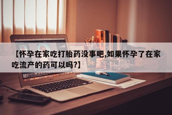 紫竹药业打胎药网购【怀孕在家吃打胎药没事吧,如果怀孕了在家吃流产的药可以吗?】