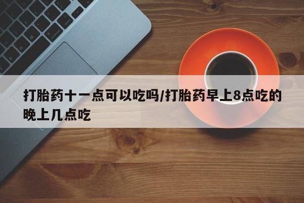 紫竹药业打胎药网购打胎药十一点可以吃吗/打胎药早上8点吃的晚上几点吃