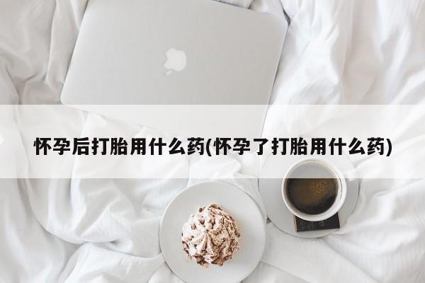紫竹药业打胎药网购怀孕后打胎用什么药(怀孕了打胎用什么药)