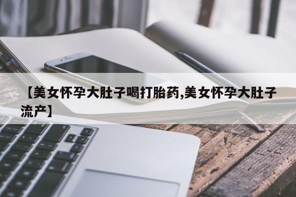 紫竹药业打胎药网购【美女怀孕大肚子喝打胎药,美女怀孕大肚子流产】